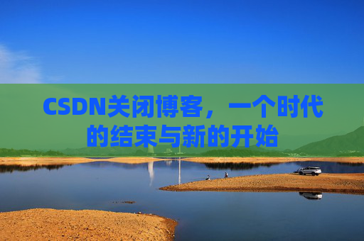 CSDN关闭博客,一个时代的结束与新的开始 CSDN关闭博客,一个时代的结束与新的开始